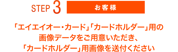 STEP3 お客様 「エイエイオー・カード」「カードホルダー」用の画像データをご用意いただき、「カードホルダー」用画像を送付ください